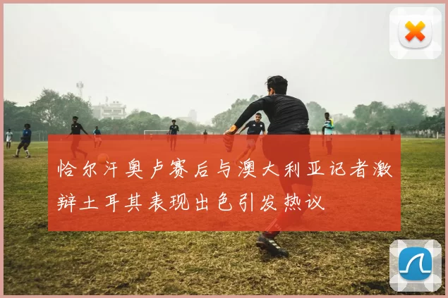 恰尔汗奥卢赛后与澳大利亚记者激辩土耳其表现出色引发热议