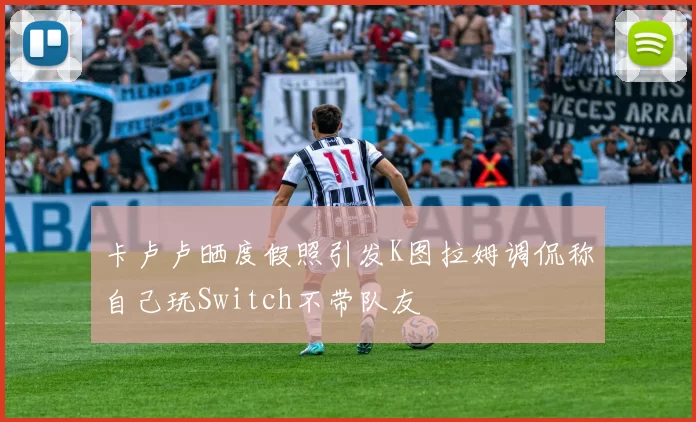 卡卢卢晒度假照引发K图拉姆调侃称自己玩Switch不带队友